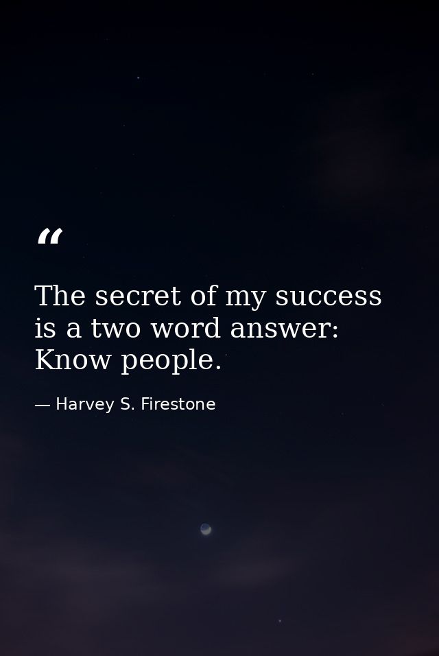 The secret of my success is a two word answer: Know people. — Harvey S. Firestone