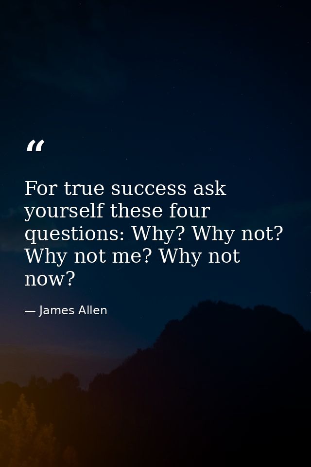 For true success ask yourself these four questions: Why? Why not? Why not me? Why not now? — James Allen