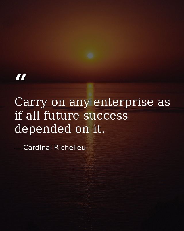 Carry on any enterprise as if all future success depended on it. — Cardinal Richelieu