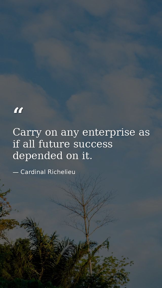 Carry on any enterprise as if all future success depended on it. — Cardinal Richelieu