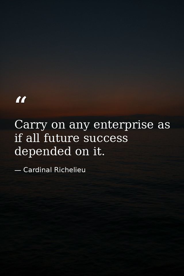 Carry on any enterprise as if all future success depended on it. — Cardinal Richelieu