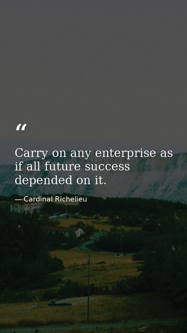 Carry on any enterprise as if all future success depended on it. — Cardinal Richelieu