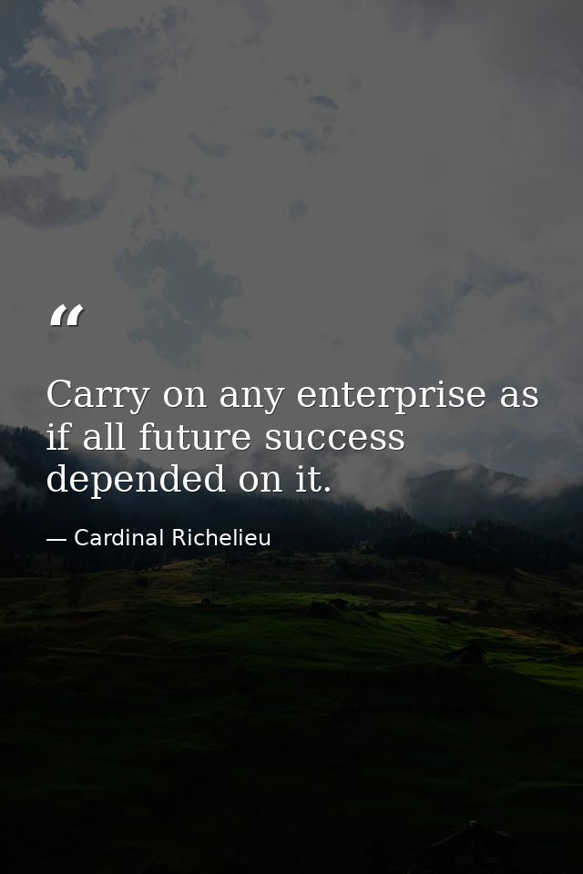 Carry on any enterprise as if all future success depended on it. — Cardinal Richelieu