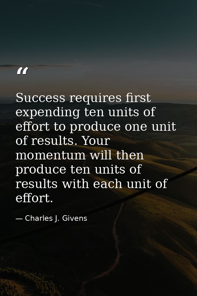 Success requires first expending ten units of effort to produce one unit of results. Your momentum will then produce ten — Charles J. Givens