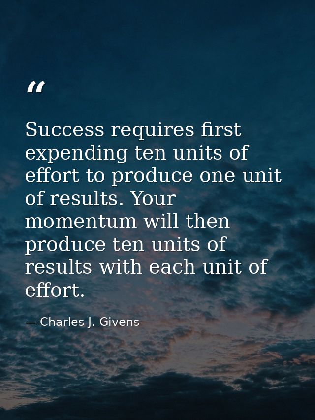 Success requires first expending ten units of effort to produce one unit of results. Your momentum will then produce ten — Charles J. Givens