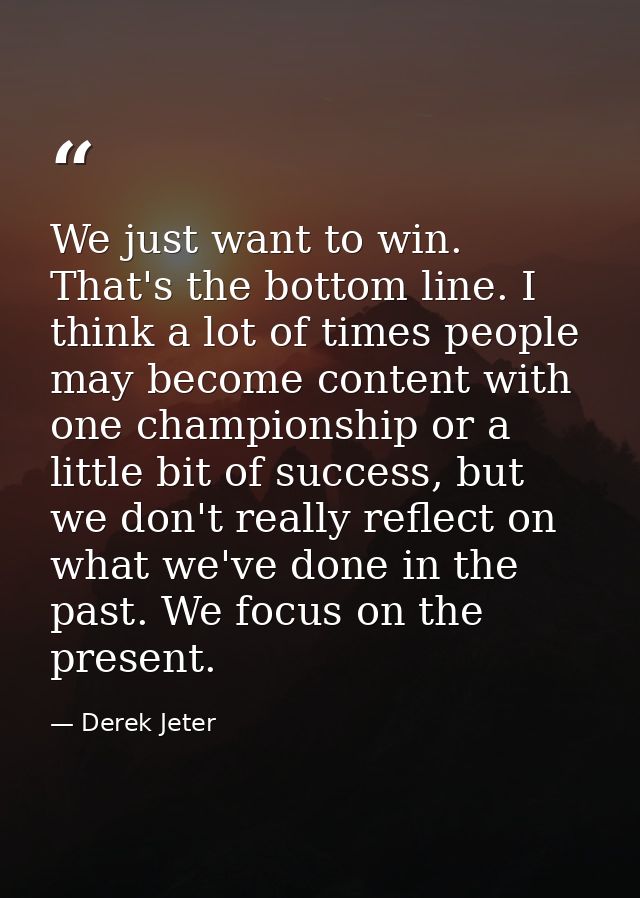 We just want to win. That's the bottom line. I think a lot of times people may become content with one championship or a — Derek Jeter