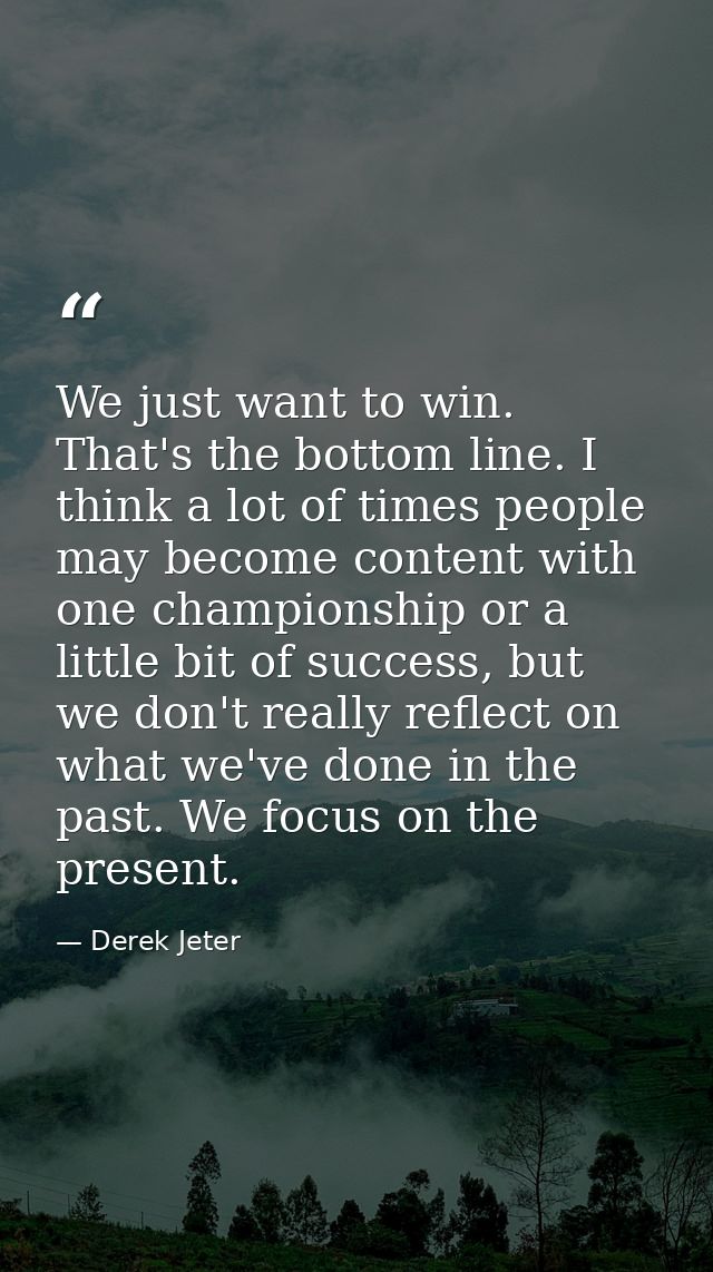 We just want to win. That's the bottom line. I think a lot of times people may become content with one championship or a — Derek Jeter