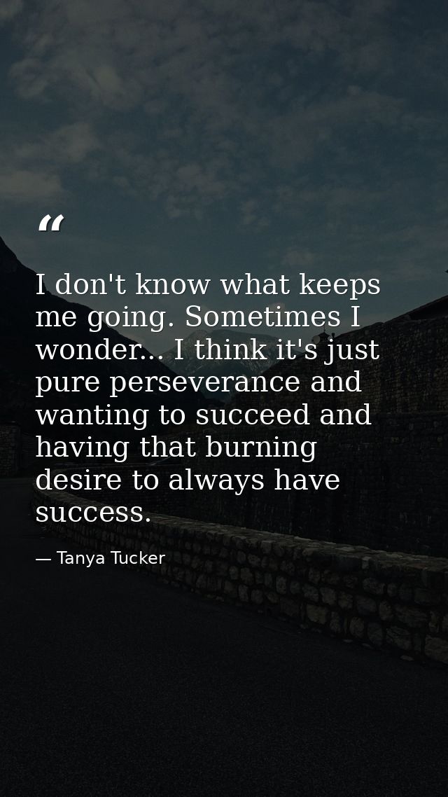 I don't know what keeps me going. Sometimes I wonder... I think it's just pure perseverance and wanting to succeed and h — Tanya Tucker