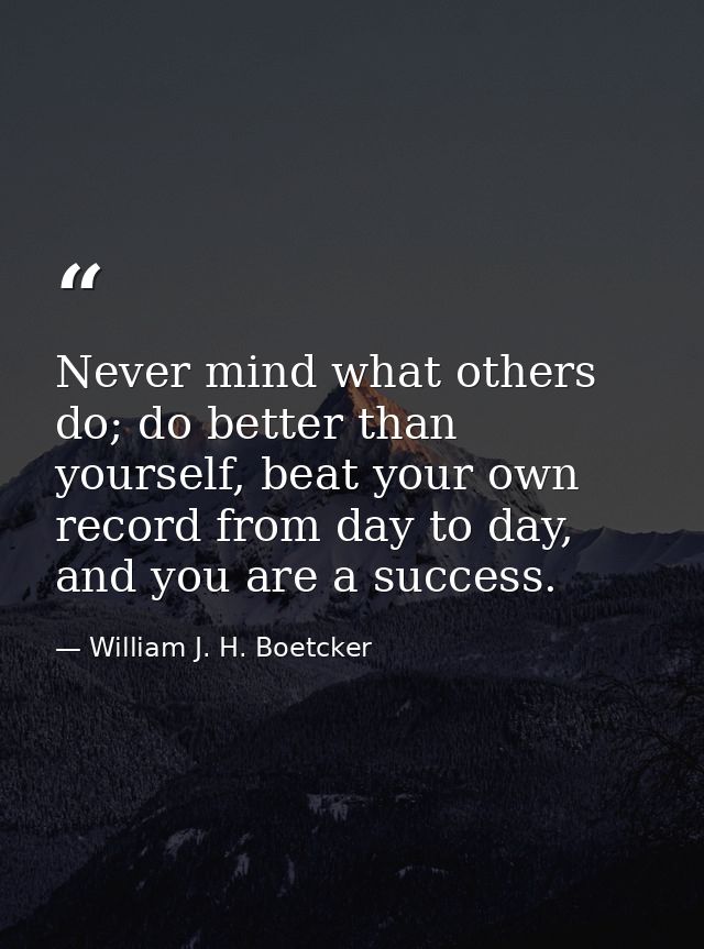 Never mind what others do; do better than yourself, beat your own record from day to day, and you are a success. — William J. H. Boetcker