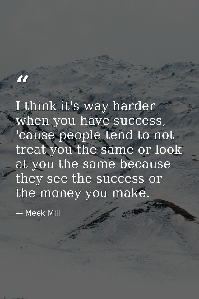 I think it's way harder when you have success, 'cause people tend to not treat you the same or look at you the same beca — Meek Mill