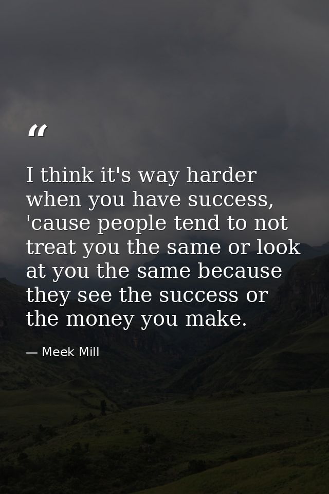 I think it's way harder when you have success, 'cause people tend to not treat you the same or look at you the same beca — Meek Mill
