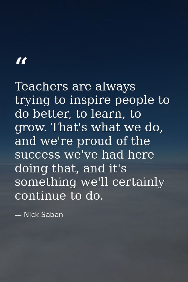 Teachers are always trying to inspire people to do better, to learn, to grow. That's what we do, and we're proud of the  — Nick Saban