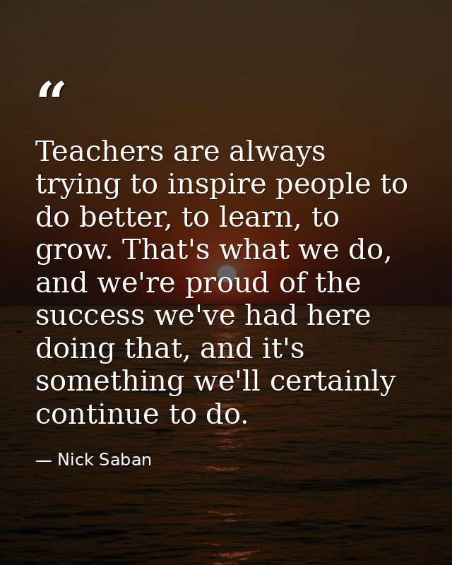Teachers are always trying to inspire people to do better, to learn, to grow. That's what we do, and we're proud of the  — Nick Saban