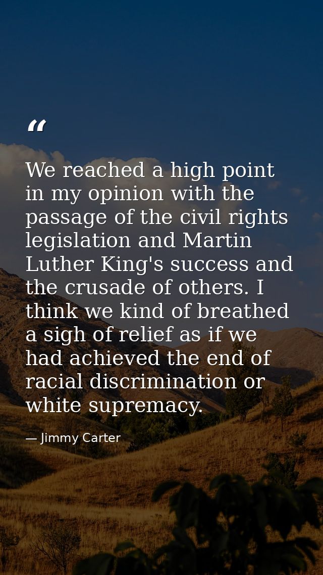 We reached a high point in my opinion with the passage of the civil rights legislation and Martin Luther King's success  — Jimmy Carter