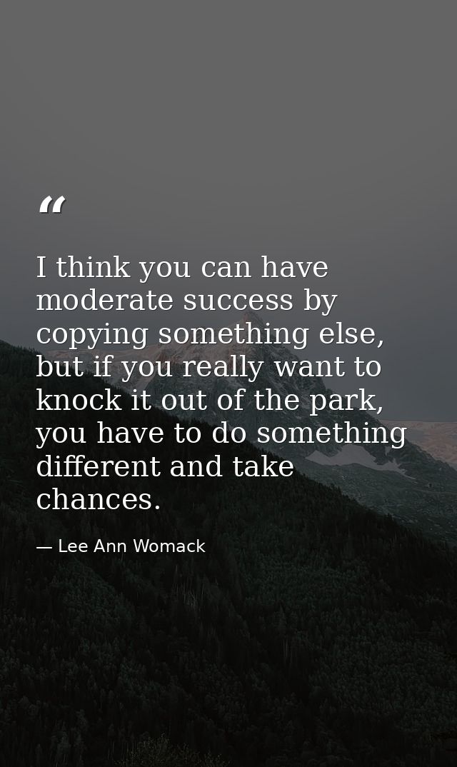 I think you can have moderate success by copying something else, but if you really want to knock it out of the park, you — Lee Ann Womack