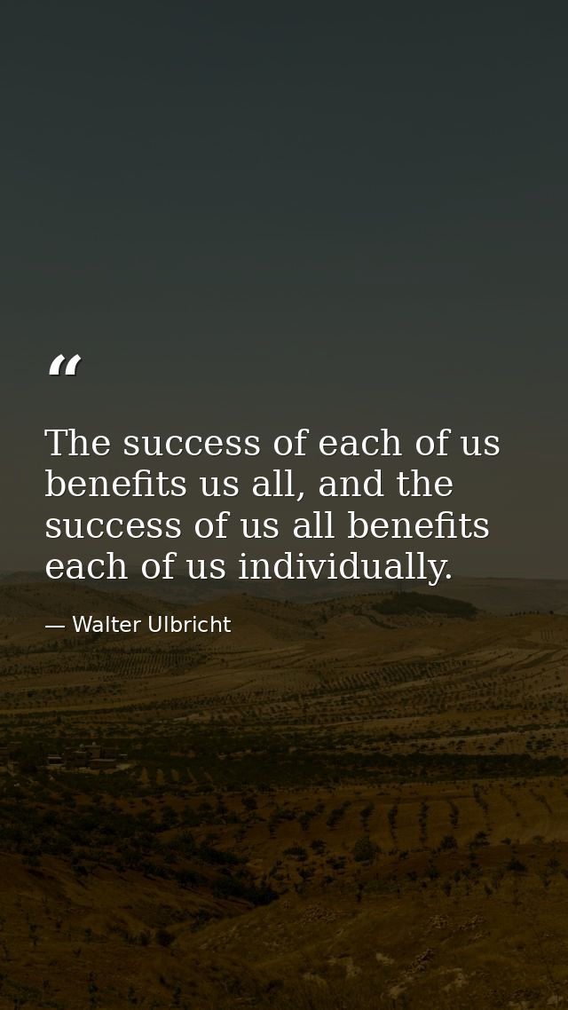 The success of each of us benefits us all, and the success of us all benefits each of us individually. — Walter Ulbricht