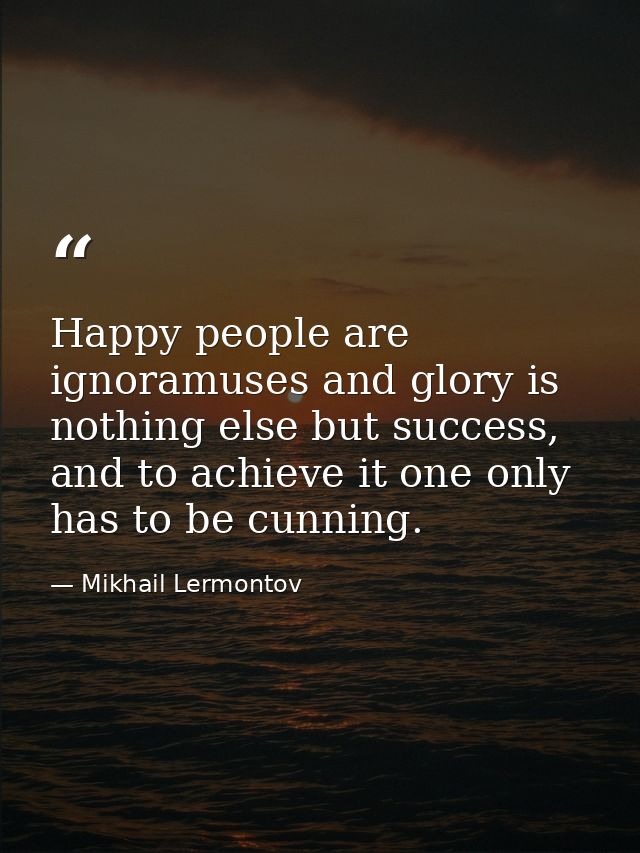 Happy people are ignoramuses and glory is nothing else but success, and to achieve it one only has to be cunning. — Mikhail Lermontov