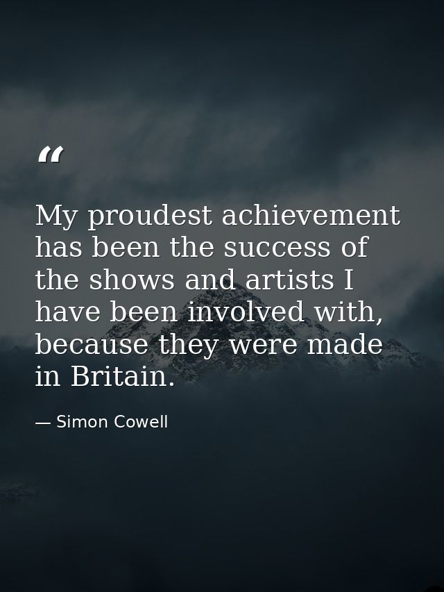 My proudest achievement has been the success of the shows and artists I have been involved with, because they were made  — Simon Cowell