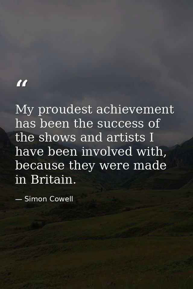 My proudest achievement has been the success of the shows and artists I have been involved with, because they were made  — Simon Cowell