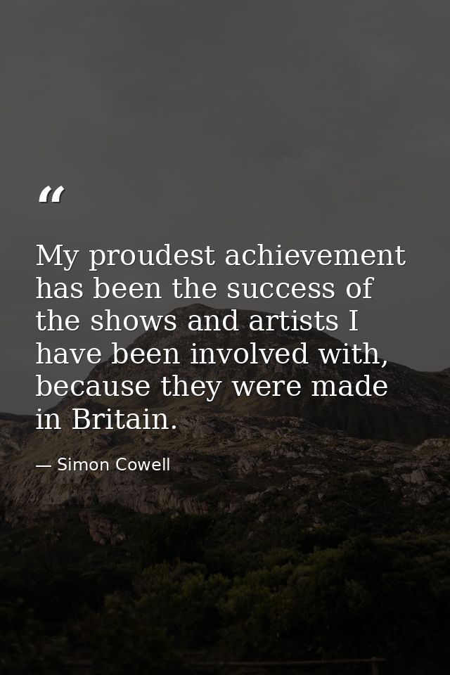 My proudest achievement has been the success of the shows and artists I have been involved with, because they were made  — Simon Cowell