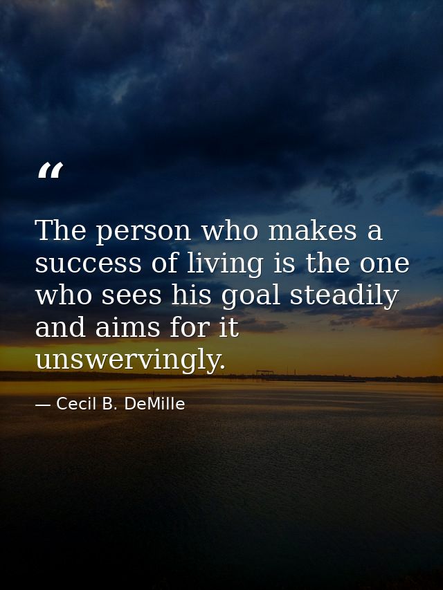 The person who makes a success of living is the one who sees his goal steadily and aims for it unswervingly. — Cecil B. DeMille