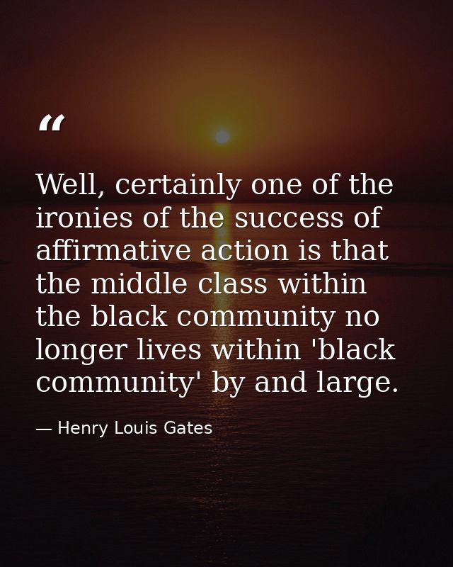 Well, certainly one of the ironies of the success of affirmative action is that the middle class within the black commun — Henry Louis Gates