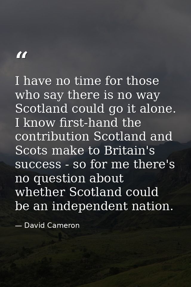 I have no time for those who say there is no way Scotland could go it alone. I know first-hand the contribution Scotland — David Cameron