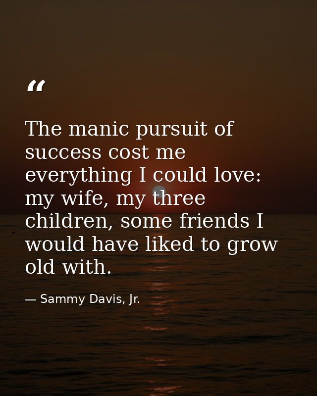 The manic pursuit of success cost me everything I could love: my wife, my three children, some friends I would have like — Sammy Davis, Jr.