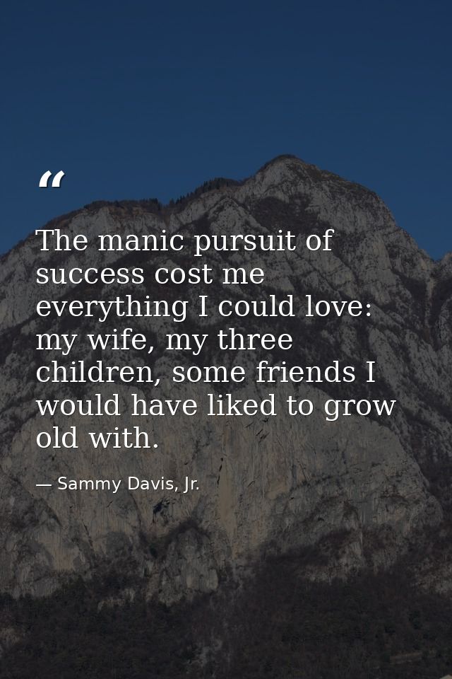 The manic pursuit of success cost me everything I could love: my wife, my three children, some friends I would have like — Sammy Davis, Jr.
