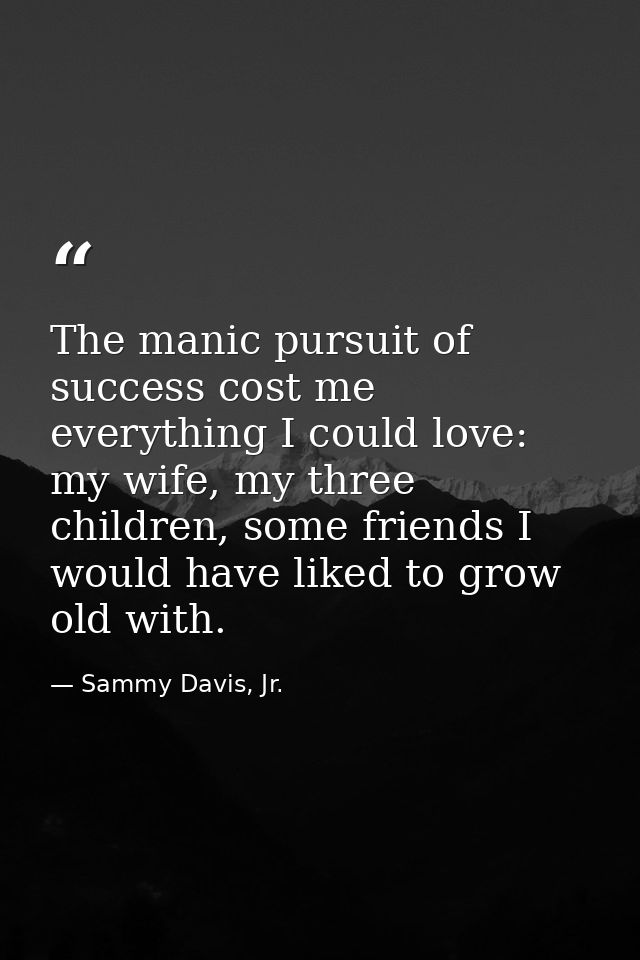 The manic pursuit of success cost me everything I could love: my wife, my three children, some friends I would have like — Sammy Davis, Jr.