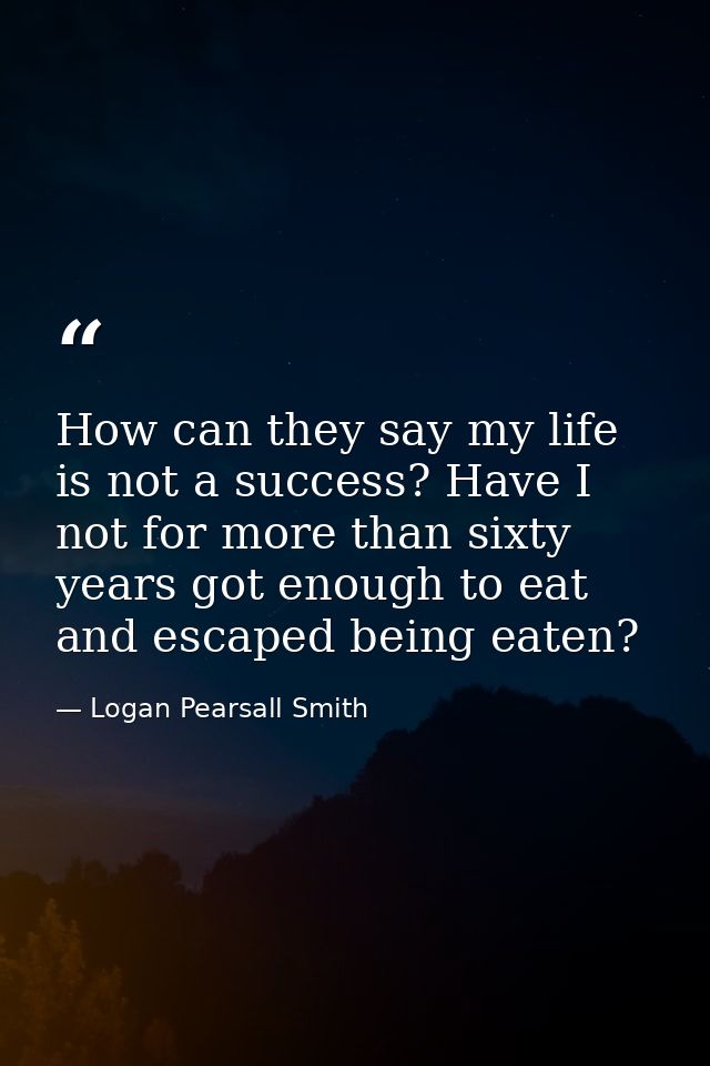 How can they say my life is not a success? Have I not for more than sixty years got enough to eat and escaped being eate — Logan Pearsall Smith