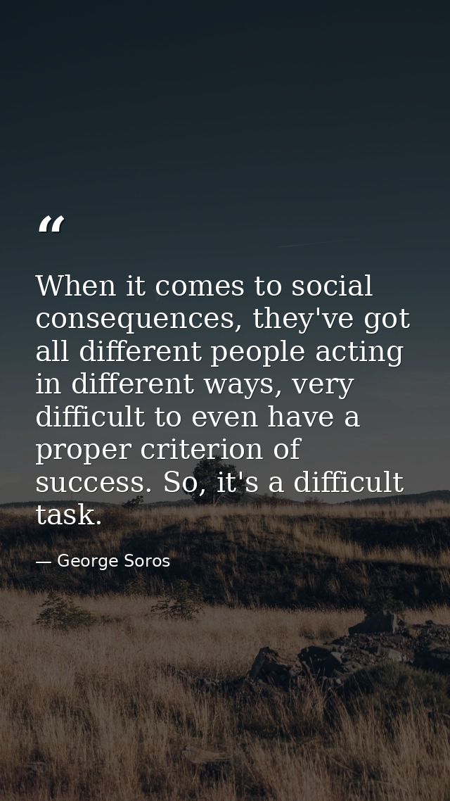 When it comes to social consequences, they've got all different people acting in different ways, very difficult to even  — George Soros