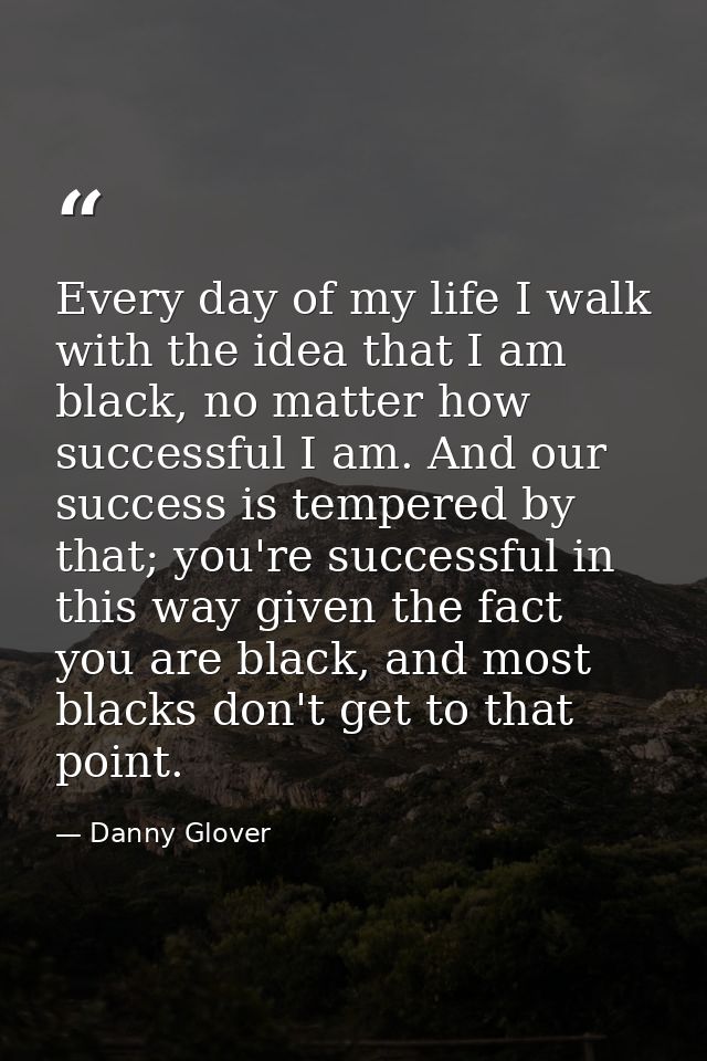 Every day of my life I walk with the idea that I am black, no matter how successful I am. And our success is tempered by — Danny Glover