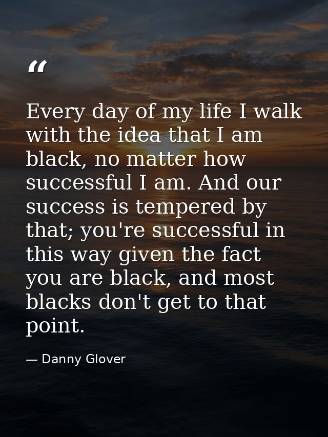 Every day of my life I walk with the idea that I am black, no matter how successful I am. And our success is tempered by — Danny Glover