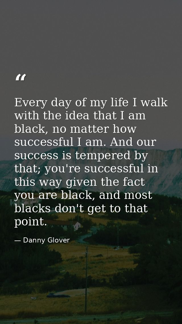 Every day of my life I walk with the idea that I am black, no matter how successful I am. And our success is tempered by — Danny Glover