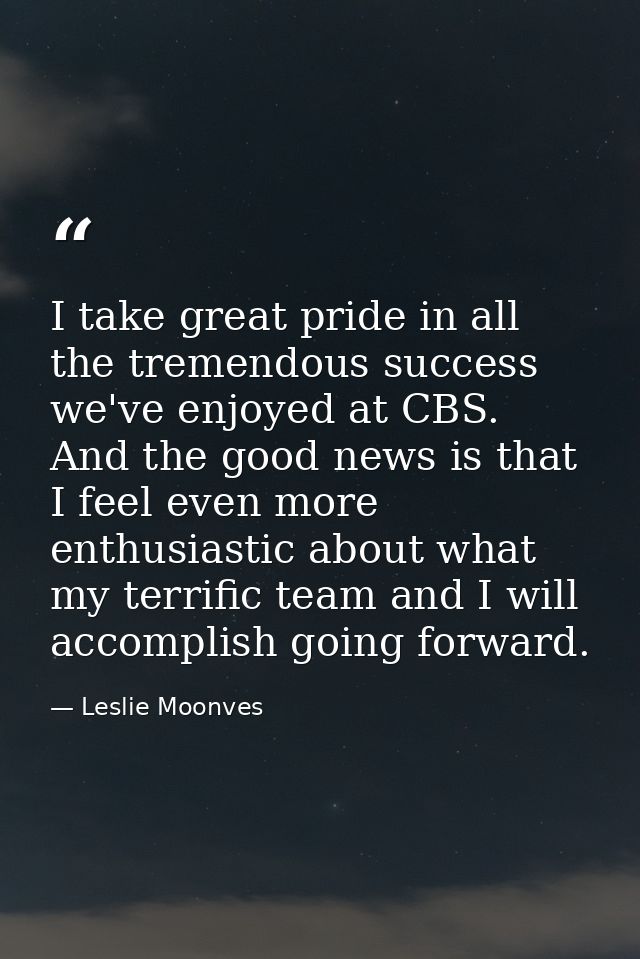 I take great pride in all the tremendous success we've enjoyed at CBS. And the good news is that I feel even more enthus — Leslie Moonves