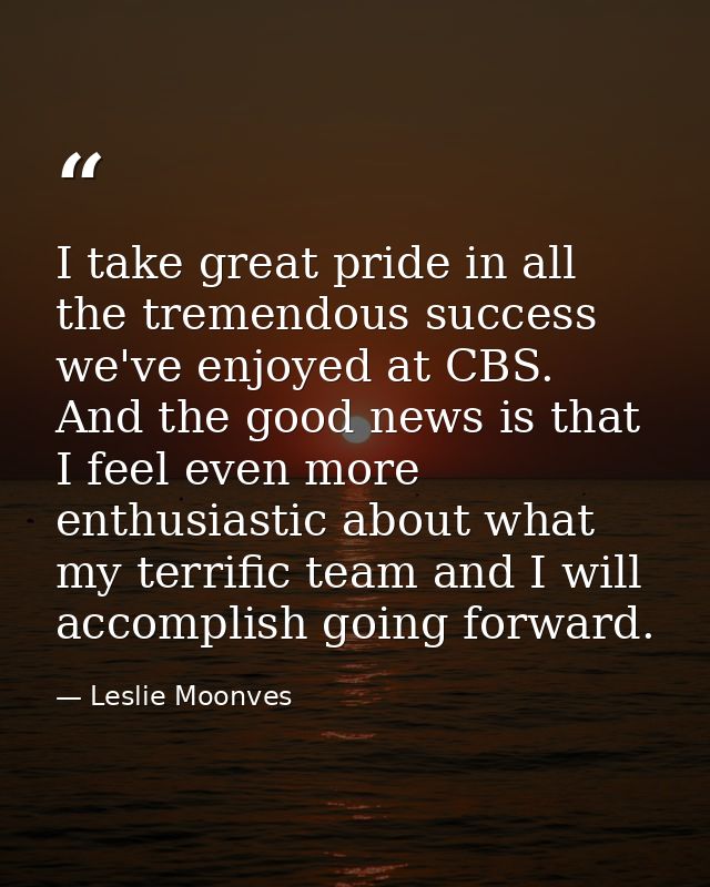 I take great pride in all the tremendous success we've enjoyed at CBS. And the good news is that I feel even more enthus — Leslie Moonves