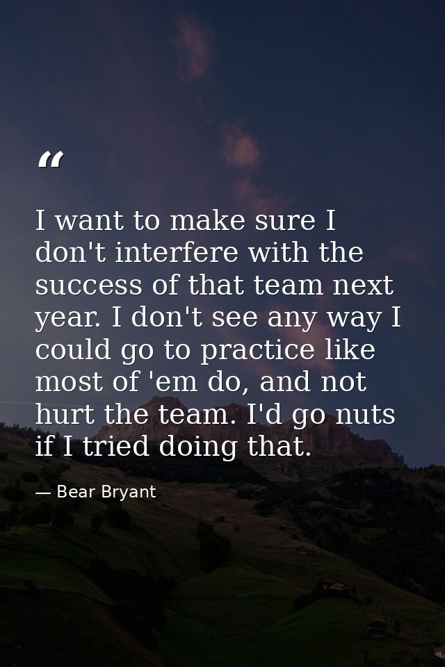 I want to make sure I don't interfere with the success of that team next year. I don't see any way I could go to practic — Bear Bryant