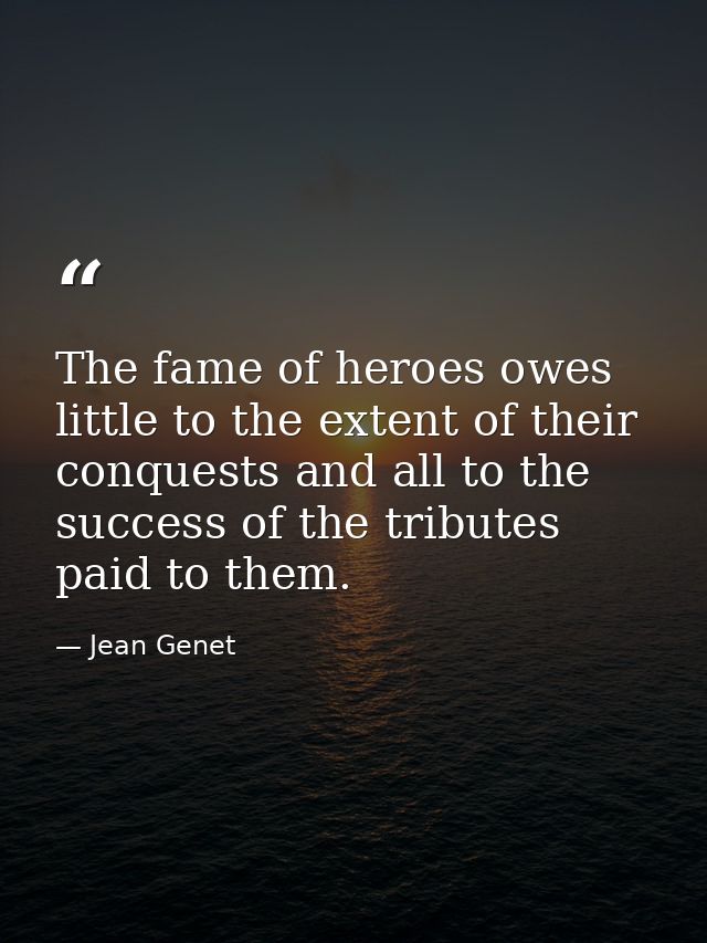 The fame of heroes owes little to the extent of their conquests and all to the success of the tributes paid to them. — Jean Genet