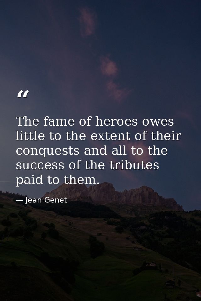The fame of heroes owes little to the extent of their conquests and all to the success of the tributes paid to them. — Jean Genet