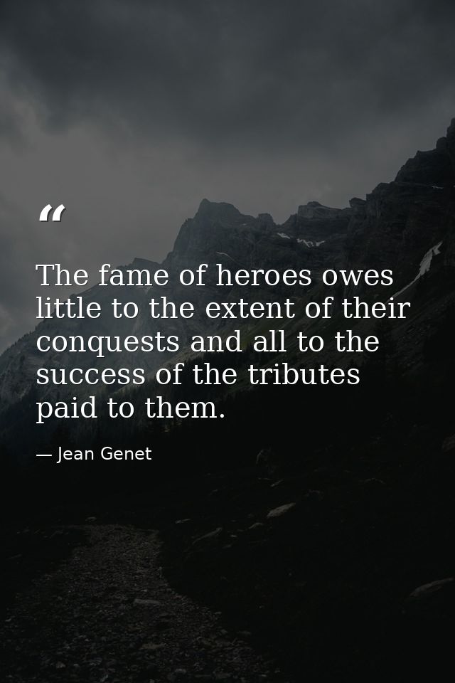 The fame of heroes owes little to the extent of their conquests and all to the success of the tributes paid to them. — Jean Genet