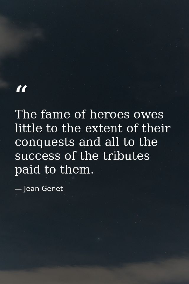 The fame of heroes owes little to the extent of their conquests and all to the success of the tributes paid to them. — Jean Genet