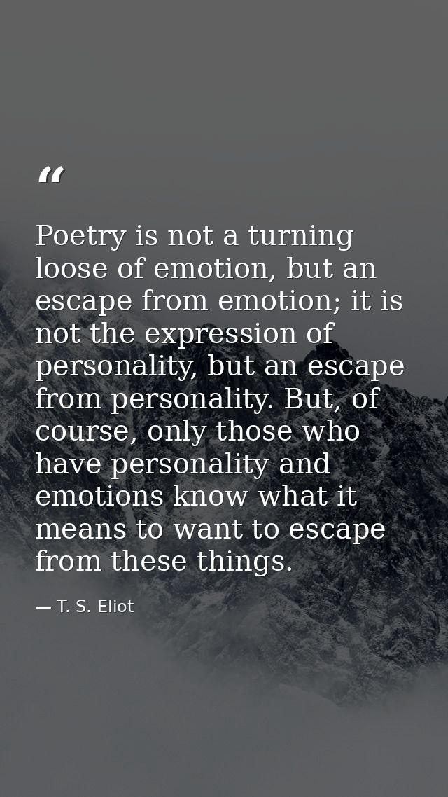 Poetry is not a turning loose of emotion, but an escape from emotion; it is not the expression of personality, but an es — T. S. Eliot
