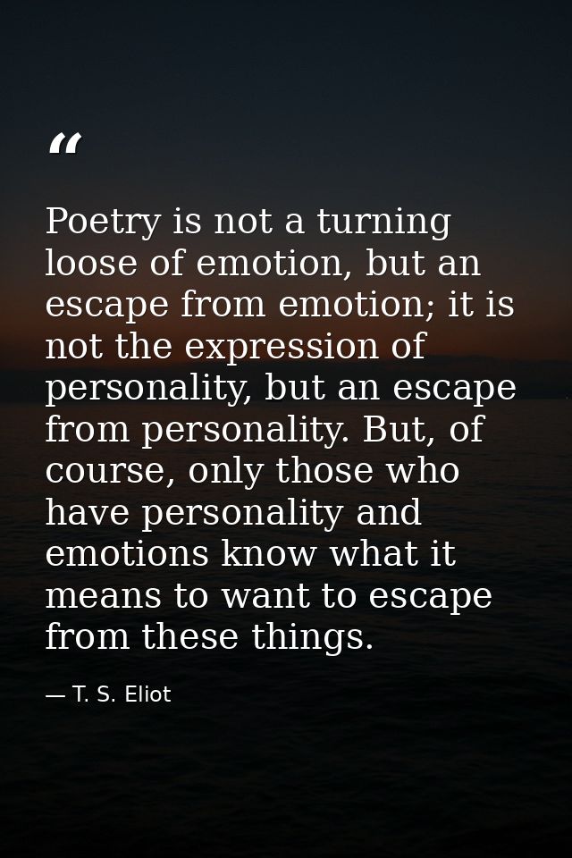 Poetry is not a turning loose of emotion, but an escape from emotion; it is not the expression of personality, but an es — T. S. Eliot