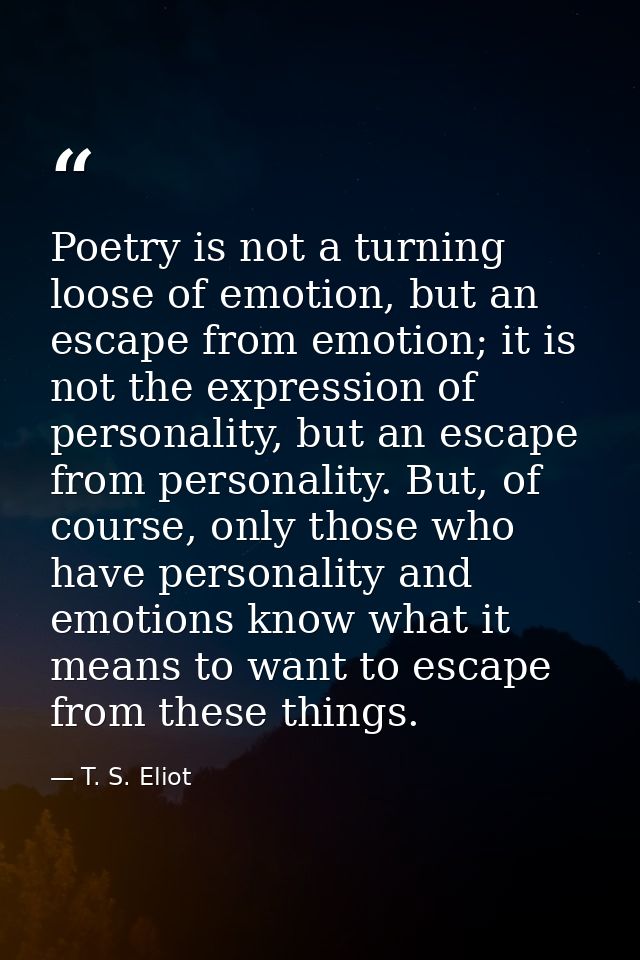 Poetry is not a turning loose of emotion, but an escape from emotion; it is not the expression of personality, but an es — T. S. Eliot