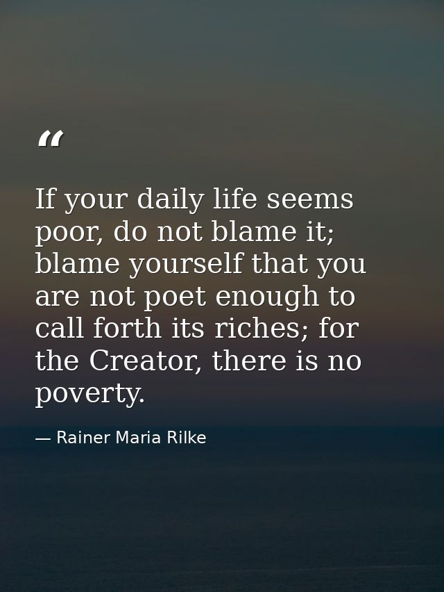 If your daily life seems poor, do not blame it; blame yourself that you are not poet enough to call forth its riches; fo — Rainer Maria Rilke