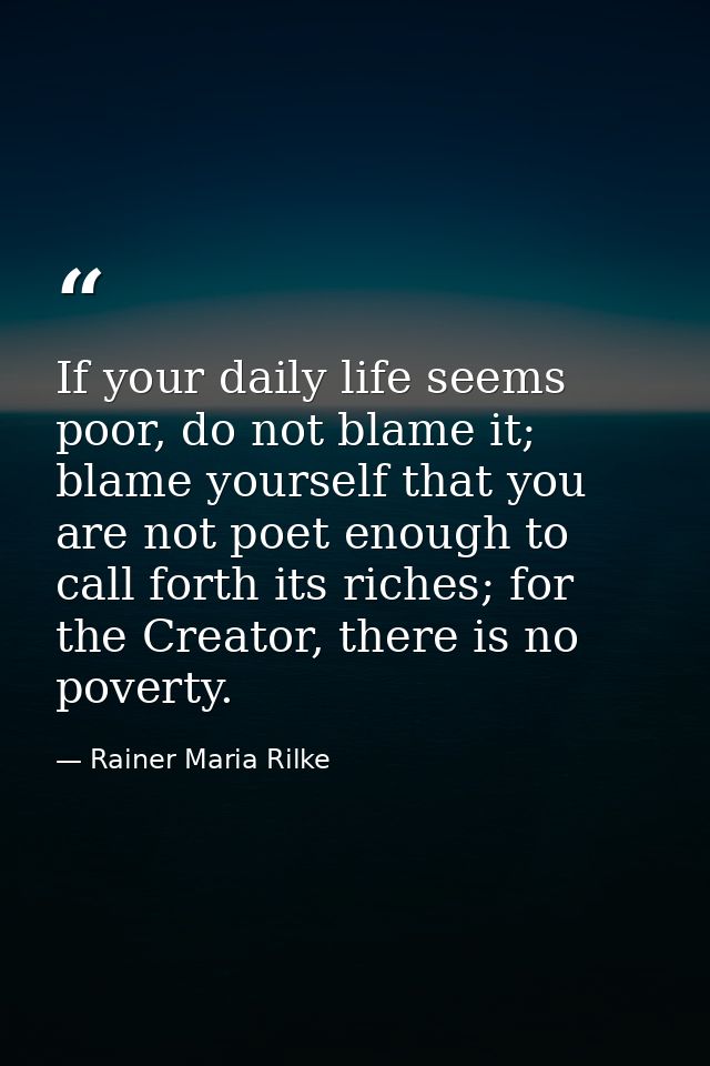 If your daily life seems poor, do not blame it; blame yourself that you are not poet enough to call forth its riches; fo — Rainer Maria Rilke
