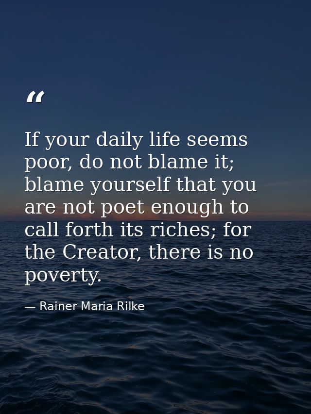 If your daily life seems poor, do not blame it; blame yourself that you are not poet enough to call forth its riches; fo — Rainer Maria Rilke