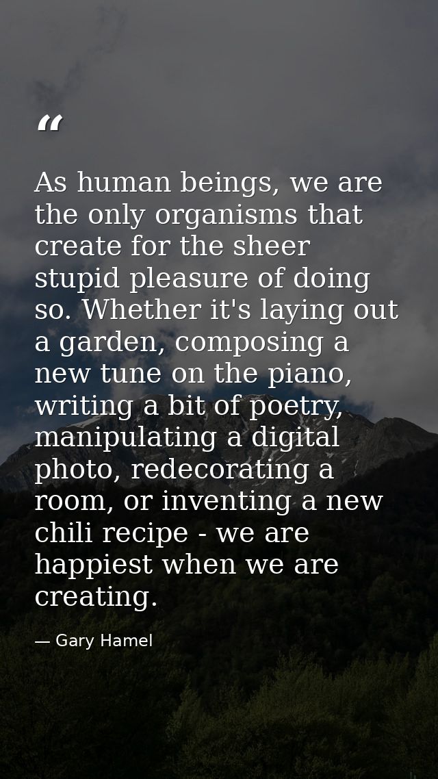 As human beings, we are the only organisms that create for the sheer stupid pleasure of doing so. Whether it's laying ou — Gary Hamel