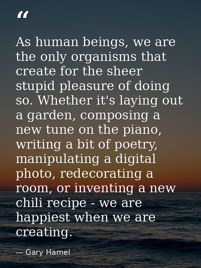 As human beings, we are the only organisms that create for the sheer stupid pleasure of doing so. Whether it's laying ou — Gary Hamel